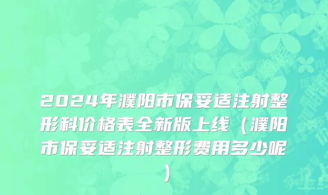 2024年濮阳市保妥适注射整形科价格表全新版上线（濮阳市保妥适注射整形费用多少呢）