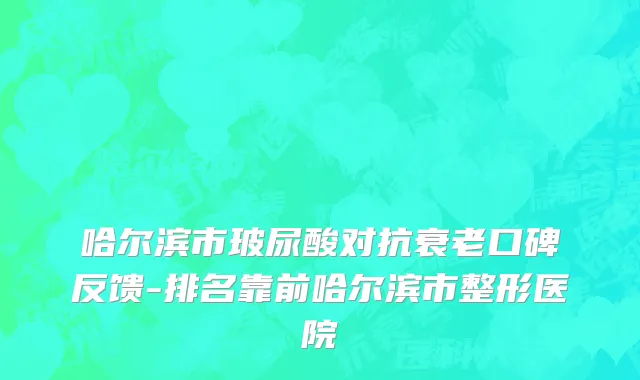 哈尔滨市玻尿酸对抗衰老口碑反馈-排名靠前哈尔滨市整形医院