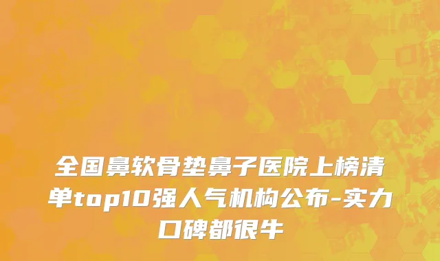 全国鼻软骨垫鼻子医院上榜清单top10强人气机构公布-实力口碑都很牛