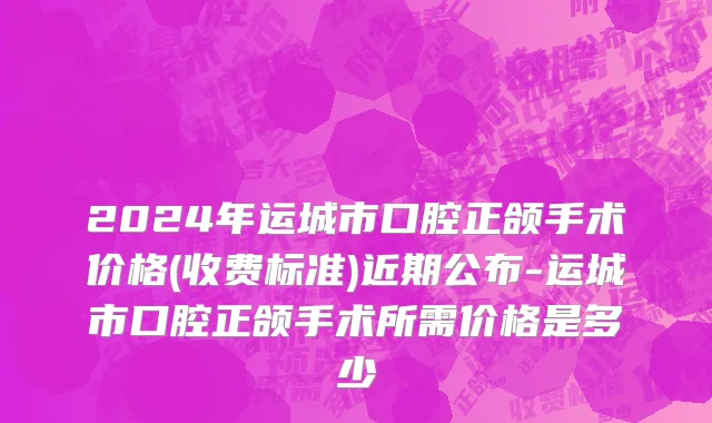 2024年运城市口腔正颌手术价格(收费标准)近期公布-运城市口腔正颌手术所需价格是多少