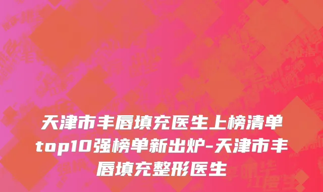 天津市丰唇填充医生上榜清单top10强榜单新出炉-天津市丰唇填充整形医生