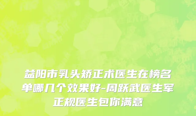 益阳市乳头矫正术医生在榜名单哪几个效果好-周跃武医生军正规医生包你满意