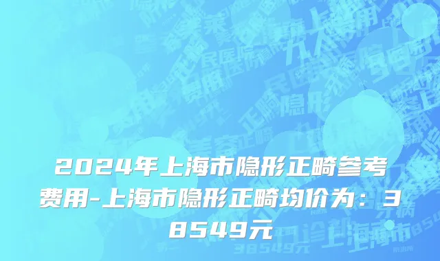 2024年上海市隐形正畸参考费用-上海市隐形正畸均价为：38549元