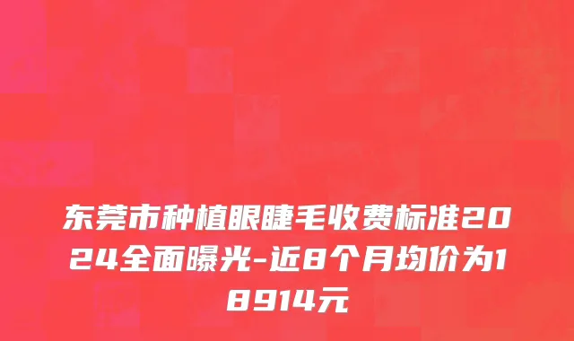 东莞市种植眼睫毛收费标准2024全面曝光-近8个月均价为18914元