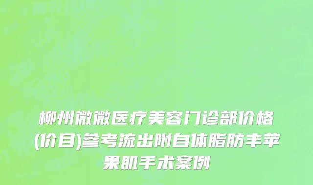 柳州微微医疗美容门诊部价格(价目)参考流出附自体脂肪丰苹果肌手术案例