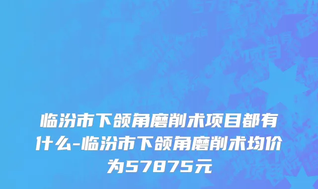 临汾市下颌角磨削术项目都有什么-临汾市下颌角磨削术均价为57875元