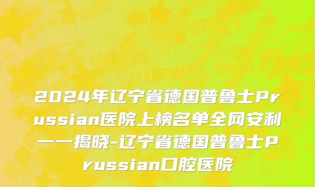 2024年辽宁省德国普鲁士Prussian医院上榜名单全网安利一一揭晓-辽宁省德国普鲁士Prussian口腔医院