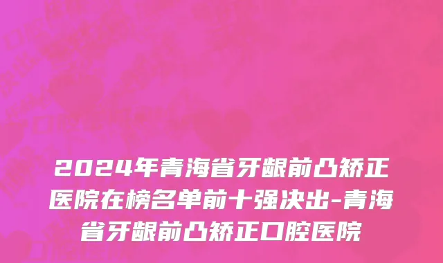 2024年青海省牙龈前凸矫正医院在榜名单前十强决出-青海省牙龈前凸矫正口腔医院