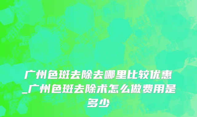 广州色斑去除去哪里比较优惠_广州色斑去除术怎么做费用是多少