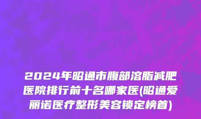 2024年昭通市腹部溶脂减肥医院排行前十名哪家医(昭通爱丽诺医疗整形美容锁定榜首)