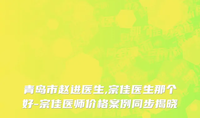 青岛市赵进医生,宗佳医生那个好-宗佳医师价格案例同步揭晓