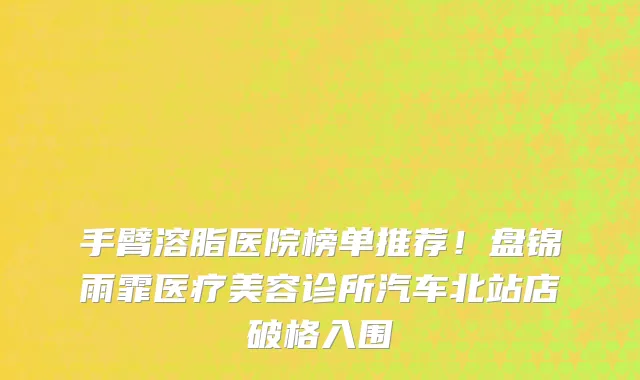 手臂溶脂医院榜单推荐!盘锦雨霏医疗美容诊所汽车北站店破格入围