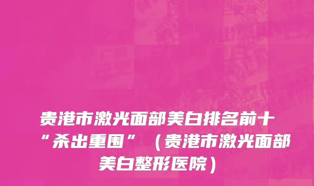 贵港市激光面部美白排名前十“杀出重围”（贵港市激光面部美白整形医院）