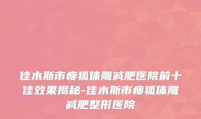 佳木斯市瘦狐体雕减肥医院前十佳效果揭秘-佳木斯市瘦狐体雕减肥整形医院
