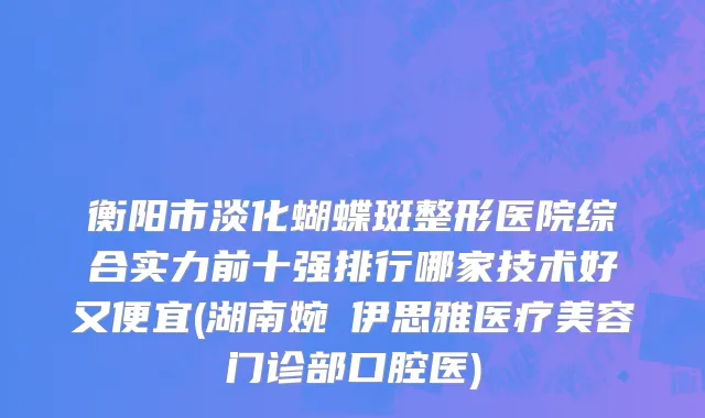 衡阳市淡化蝴蝶斑整形医院综合实力前十强排行哪家技术好又便宜(湖南婉媄伊思雅医疗美容门诊部口腔医)