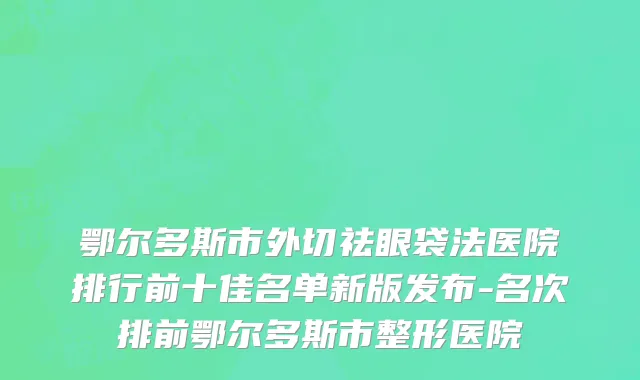 鄂尔多斯市外切祛眼袋法医院排行前十佳名单新版发布-名次排前鄂尔多斯市整形医院