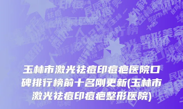 玉林市激光祛痘印痘疤医院口碑排行榜前十名刚更新(玉林市激光祛痘印痘疤整形医院)