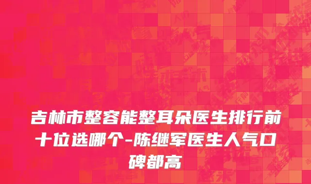 吉林市整容能整耳朵医生排行前十位选哪个-陈继军医生人气口碑都高
