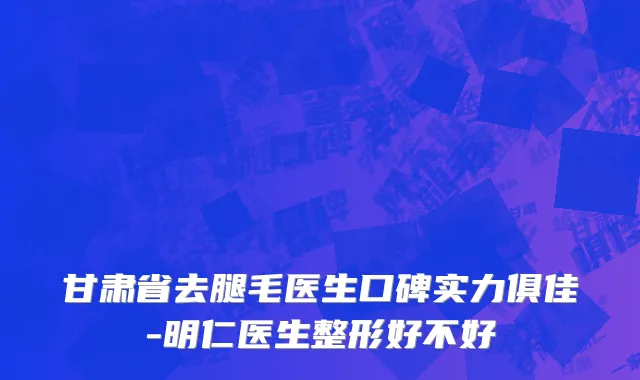 甘肃省去腿毛医生口碑实力俱佳-明仁医生整形好不好