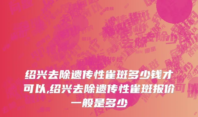 绍兴去除遗传性雀斑多少钱才可以,绍兴去除遗传性雀斑报价一般是多少