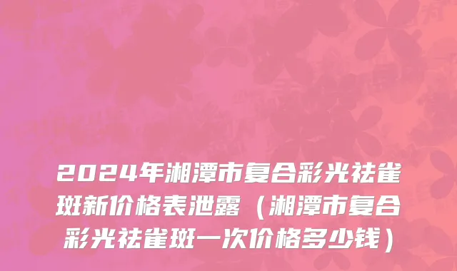 2024年湘潭市复合彩光祛雀斑新价格表泄露（湘潭市复合彩光祛雀斑一次价格多少钱）