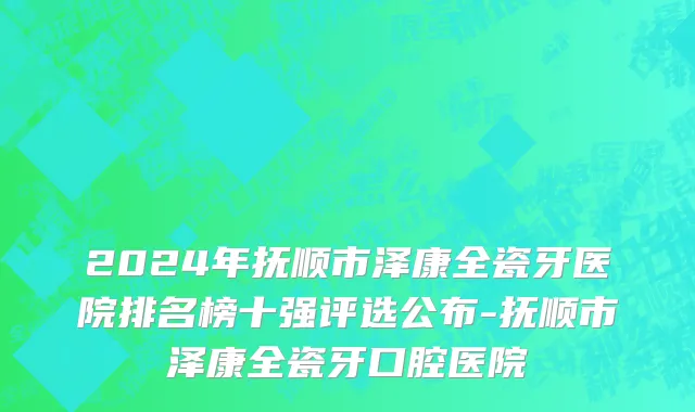 2024年抚顺市泽康全瓷牙医院排名榜十强评选公布-抚顺市泽康全瓷牙口腔医院