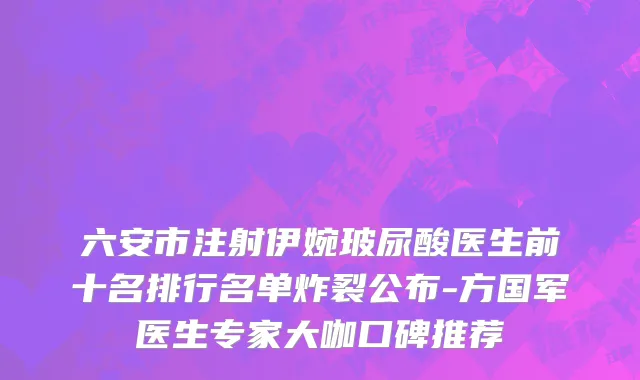 六安市注射伊婉玻尿酸医生前十名排行名单炸裂公布-方国军医生专家大咖口碑推荐