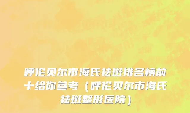 呼伦贝尔市海氏祛斑排名榜前十给你参考（呼伦贝尔市海氏祛斑整形医院）