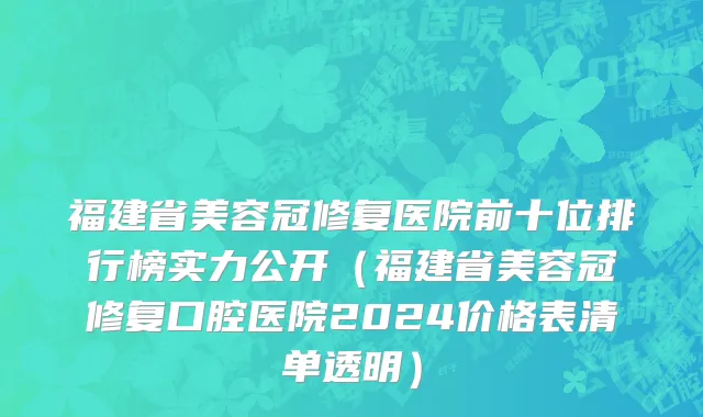 福建省美容冠修复医院前十位排行榜实力公开（福建省美容冠修复口腔医院2024价格表清单透明）