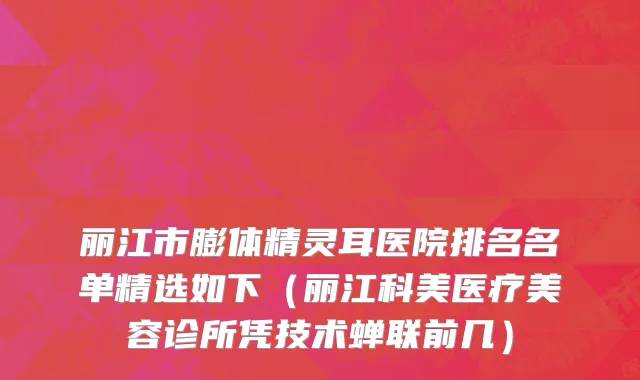 丽江市膨体精灵耳医院排名名单精选如下（丽江科美医疗美容诊所凭技术蝉联前几）