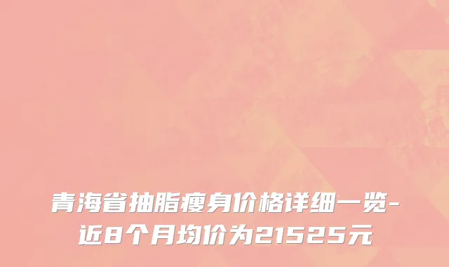 青海省抽脂瘦身价格详细一览-近8个月均价为21525元