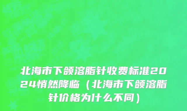 北海市下颌溶脂针收费标准2024悄然降临（北海市下颌溶脂针价格为什么不同）