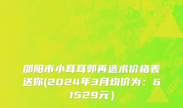 邵阳市小耳耳郭再造术价格表送你(2024年3月均价为：61529元）