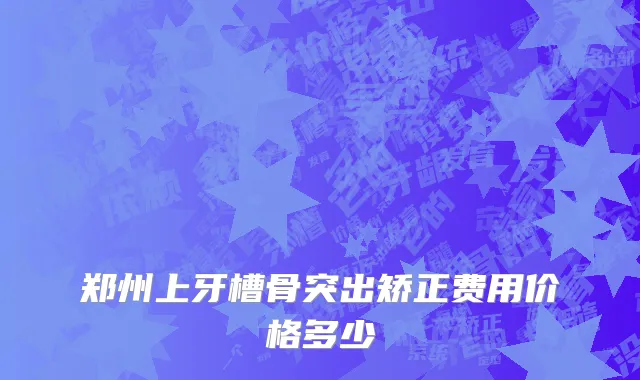 郑州上牙槽骨突出矫正费用价格多少