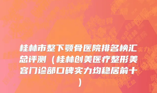 桂林市整下颚骨医院排名榜汇总评测（桂林创美医疗整形美容门诊部口碑实力均稳居前十）