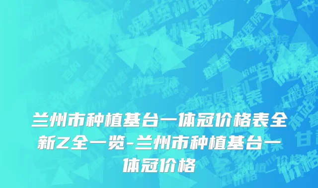 兰州市种植基台一体冠价格表全新Z全一览-兰州市种植基台一体冠价格