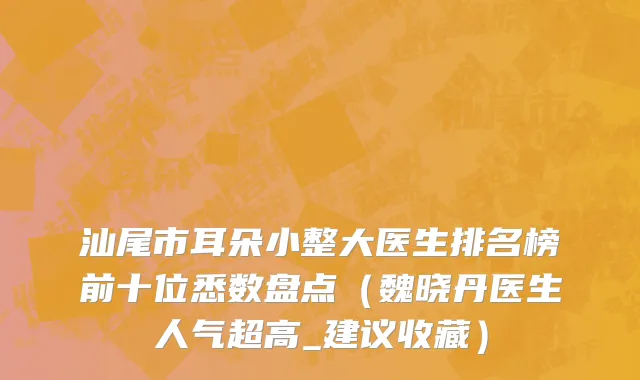 汕尾市耳朵小整大医生排名榜前十位悉数盘点（魏晓丹医生人气超高_建议收藏）