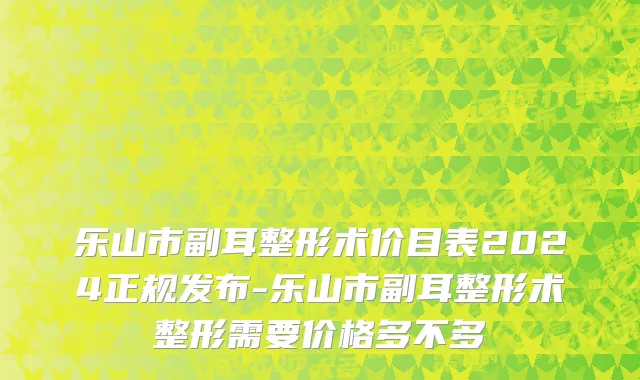 乐山市副耳整形术价目表2024正规发布-乐山市副耳整形术整形需要价格多不多