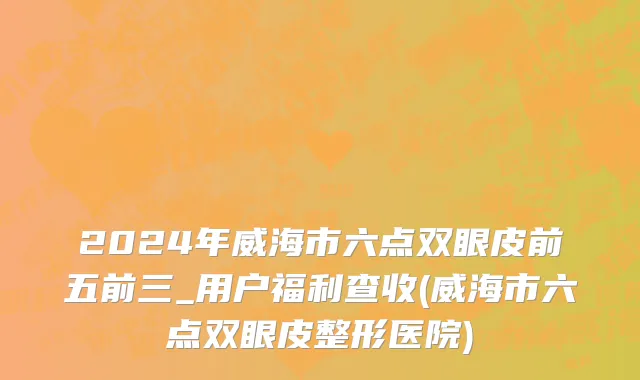 2024年威海市六点双眼皮前五前三_用户福利查收(威海市六点双眼皮整形医院)