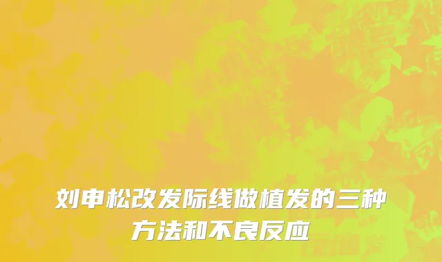 刘申松改发际线做植发的三种方法和不良反应