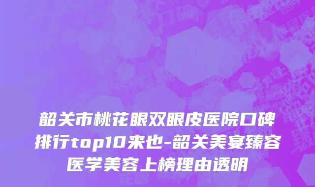韶关市桃花眼双眼皮医院口碑排行top10来也-韶关美宴臻容医学美容上榜理由透明