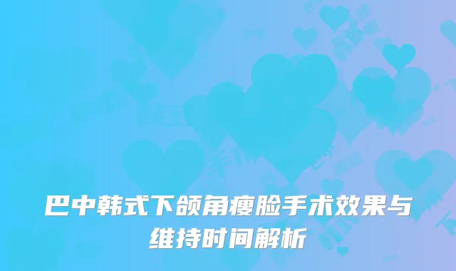 巴中韩式下颌角瘦脸手术效果与维持时间解析