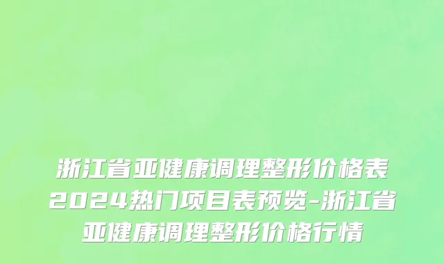 浙江省亚健康调理整形价格表2024热门项目表预览-浙江省亚健康调理整形价格行情