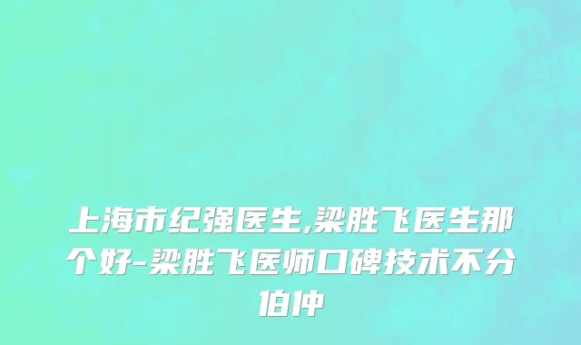 上海市纪强医生,梁胜飞医生那个好-梁胜飞医师口碑技术不分伯仲
