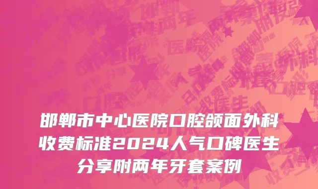 邯郸市中心医院口腔颌面外科收费标准2024人气口碑医生分享附两年牙套案例