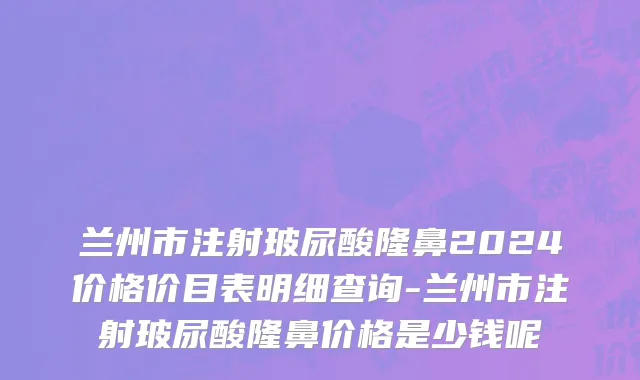 兰州市注射玻尿酸隆鼻2024价格价目表明细查询-兰州市注射玻尿酸隆鼻价格是少钱呢