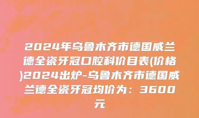 2024年乌鲁木齐市德国威兰德全瓷牙冠口腔科价目表(价格)2024出炉-乌鲁木齐市德国威兰德全瓷牙冠均价为：3600元