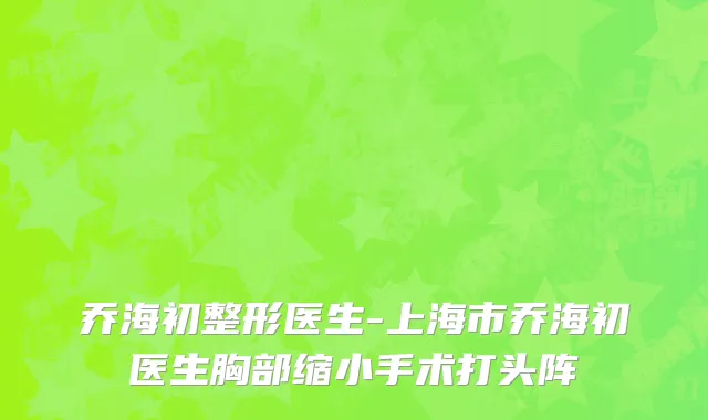 乔海初整形医生-上海市乔海初医生胸部缩小手术打头阵
