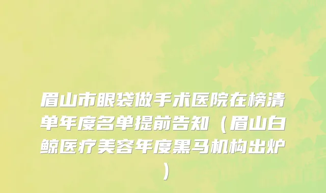 眉山市眼袋做手术医院在榜清单年度名单提前告知（眉山白鲸医疗美容年度黑马机构出炉）