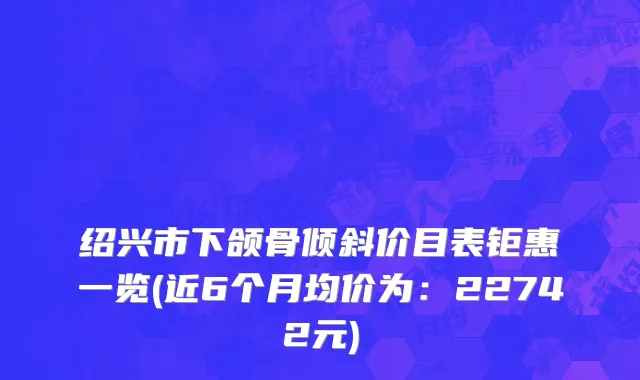绍兴市下颌骨倾斜价目表钜惠一览(近6个月均价为：22742元)